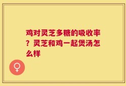 鸡对灵芝多糖的吸收率？灵芝和鸡一起煲汤怎么样
