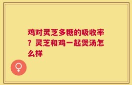 鸡对灵芝多糖的吸收率？灵芝和鸡一起煲汤怎么样