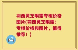 羽西灵芝眼霜专柜价格图片(羽西灵芝眼霜：专柜价格和图片，值得推荐！)
