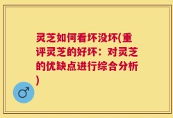灵芝如何看坏没坏(重评灵芝的好坏：对灵芝的优缺点进行综合分析)