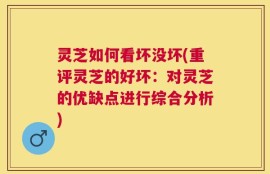 灵芝如何看坏没坏(重评灵芝的好坏：对灵芝的优缺点进行综合分析)