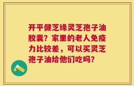 开平健芝缘灵芝孢子油胶囊？家里的老人免疫力比较差，可以买灵芝孢子油给他们吃吗？