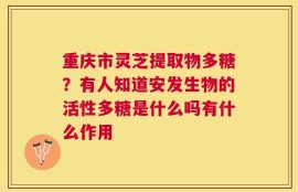 重庆市灵芝提取物多糖？有人知道安发生物的活性多糖是什么吗有什么作用