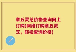 章丘灵芝价格查询网上订购(网络订购章丘灵芝，轻松查询价格)