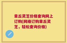 章丘灵芝价格查询网上订购(网络订购章丘灵芝，轻松查询价格)