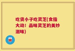 吃货小子吃灵芝(食指大动！品味灵芝的美妙滋味)