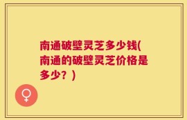 南通破壁灵芝多少钱(南通的破壁灵芝价格是多少？)
