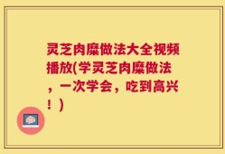 灵芝肉糜做法大全视频播放(学灵芝肉糜做法，一次学会，吃到高兴！)