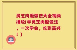 灵芝肉糜做法大全视频播放(学灵芝肉糜做法，一次学会，吃到高兴！)