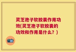 灵芝孢子软胶囊作用功效(灵芝孢子软胶囊的功效和作用是什么？)