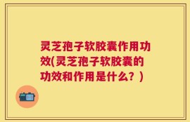 灵芝孢子软胶囊作用功效(灵芝孢子软胶囊的功效和作用是什么？)
