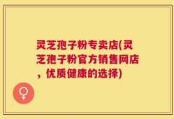 灵芝孢子粉专卖店(灵芝孢子粉官方销售网店，优质健康的选择)