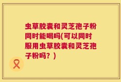 虫草胶囊和灵芝孢子粉同时能喝吗(可以同时服用虫草胶囊和灵芝孢子粉吗？)