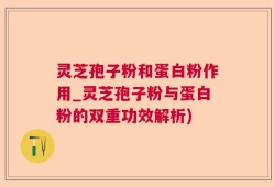 灵芝孢子粉和蛋白粉作用_灵芝孢子粉与蛋白粉的双重功效解析)