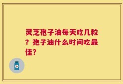 灵芝孢子油每天吃几粒？孢子油什么时间吃最佳？