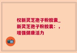 权新灵芝孢子粉胶囊_新灵芝孢子粉胶囊：，增强健康活力
