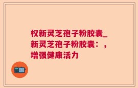 权新灵芝孢子粉胶囊_新灵芝孢子粉胶囊：，增强健康活力