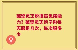 破壁灵芝粉提高免疫能力？破壁灵芝孢子粉每天服用几次，每次服多少
