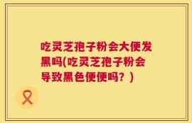 吃灵芝孢子粉会大便发黑吗(吃灵芝孢子粉会导致黑色便便吗？)