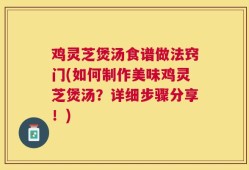 鸡灵芝煲汤食谱做法窍门(如何制作美味鸡灵芝煲汤？详细步骤分享！)
