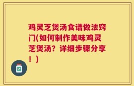 鸡灵芝煲汤食谱做法窍门(如何制作美味鸡灵芝煲汤？详细步骤分享！)