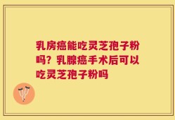 乳房癌能吃灵芝孢子粉吗？乳腺癌手术后可以吃灵芝孢子粉吗