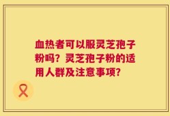 血热者可以服灵芝孢子粉吗？灵芝孢子粉的适用人群及注意事项？