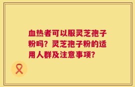 血热者可以服灵芝孢子粉吗？灵芝孢子粉的适用人群及注意事项？