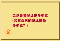 灵芝桑黄配比是多少克(灵芝桑黄的配比应是多少克？)