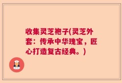 收集灵芝袍子(灵芝外套：传承中华瑰宝，匠心打造复古经典。)