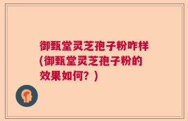 御甄堂灵芝孢子粉咋样(御甄堂灵芝孢子粉的效果如何？)
