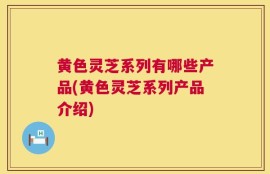 黄色灵芝系列有哪些产品(黄色灵芝系列产品介绍)