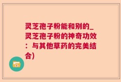 灵芝孢子粉能和别的_灵芝孢子粉的神奇功效：与其他草药的完美结合)