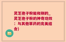 灵芝孢子粉能和别的_灵芝孢子粉的神奇功效：与其他草药的完美结合)