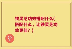 铁灵芝功效搭配什么(搭配什么，让铁灵芝功效更佳？)