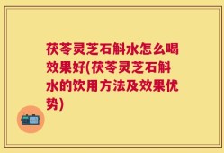 茯苓灵芝石斛水怎么喝效果好(茯苓灵芝石斛水的饮用方法及效果优势)