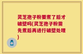 灵芝孢子粉要煮了后才破壁吗(灵芝孢子粉需先煮后再进行破壁处理)