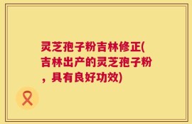 灵芝孢子粉吉林修正(吉林出产的灵芝孢子粉，具有良好功效)
