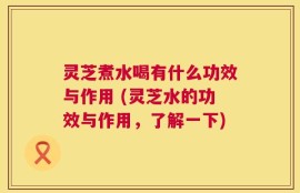灵芝煮水喝有什么功效与作用 (灵芝水的功效与作用，了解一下)
