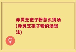 赤灵芝孢子粉怎么煲汤(赤灵芝孢子粉的汤煲法)
