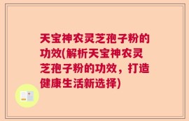 天宝神农灵芝孢子粉的功效(解析天宝神农灵芝孢子粉的功效，打造健康生活新选择)