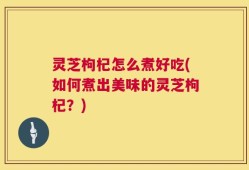 灵芝枸杞怎么煮好吃(如何煮出美味的灵芝枸杞？)