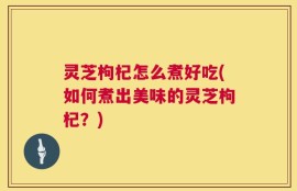 灵芝枸杞怎么煮好吃(如何煮出美味的灵芝枸杞？)