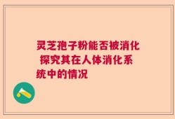灵芝孢子粉能否被消化 探究其在人体消化系统中的情况