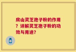 房山灵芝孢子粉的作用？详解灵芝孢子粉的功效与用途？