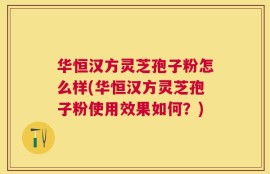 华恒汉方灵芝孢子粉怎么样(华恒汉方灵芝孢子粉使用效果如何？)