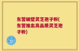 东营破壁灵芝孢子粉(东营推出高品质灵芝孢子粉)