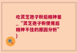 吃灵芝孢子粉后精神差_“灵芝孢子粉使用后精神不佳的原因分析”)