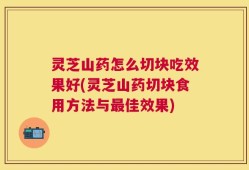 灵芝山药怎么切块吃效果好(灵芝山药切块食用方法与最佳效果)
