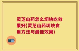 灵芝山药怎么切块吃效果好(灵芝山药切块食用方法与最佳效果)